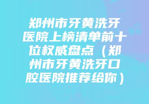 郑州市牙黄洗牙医院上榜清单前十位权威盘点（郑州市牙黄洗牙口腔医院推荐给你）
