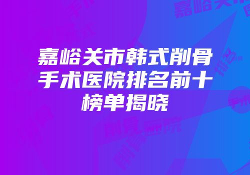 嘉峪关市韩式削骨手术医院排名前十榜单揭晓
