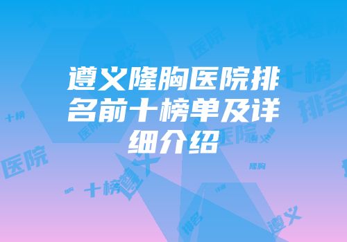 遵义隆胸医院排名前十榜单及详细介绍