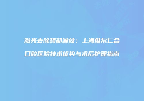 激光去除颈部皱纹：上海维尔仁合口腔医院技术优势与术后护理指南