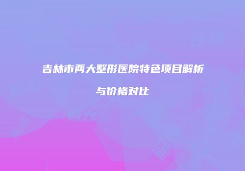 吉林市两大整形医院特色项目解析与价格对比