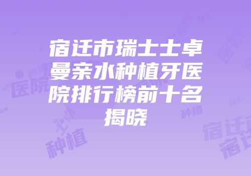 宿迁市瑞士士卓曼亲水种植牙医院排行榜前十名揭晓