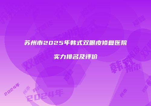 苏州市2025年韩式双眼皮修复医院实力排名及评价
