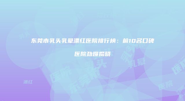 东莞市乳头乳晕漂红医院排行榜：前10名口碑医院劲爆揭晓