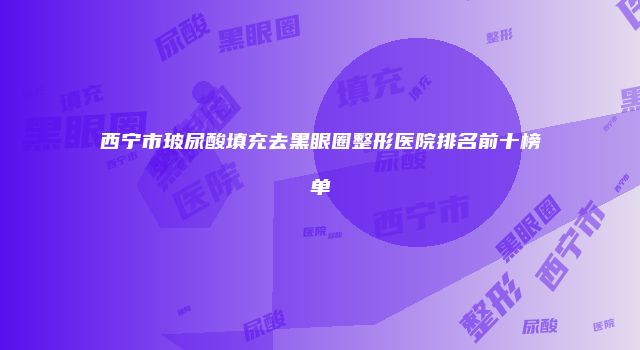 西宁市玻尿酸填充去黑眼圈整形医院排名前十榜单