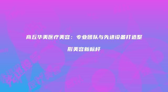 商丘华美医疗美容:专业团队与先进设备打造整形美容新标杆