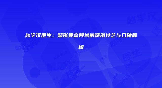 赵学汉医生：整形美容领域的精湛技艺与口碑解析