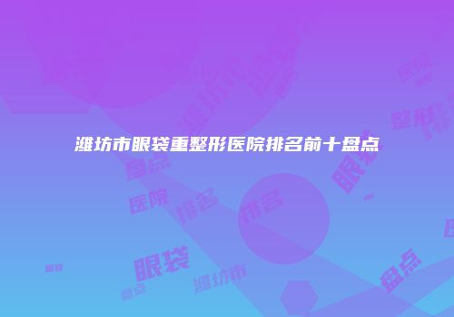 潍坊市眼袋重整形医院排名前十盘点