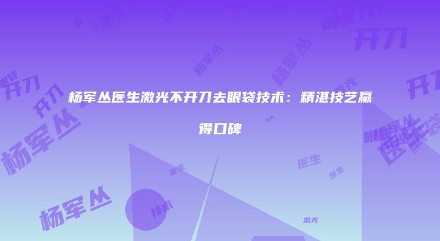 杨军丛医生激光不开刀去眼袋技术:精湛技艺赢得口碑