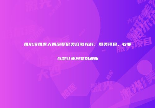 哈尔滨哈医大四院整形美容激光科：服务项目、收费与微针美白案例解析