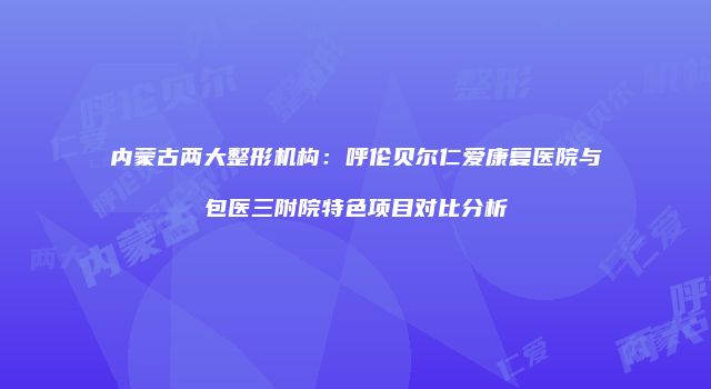 内蒙古两大整形机构：呼伦贝尔仁爱康复医院与包医三附院特色项目对比分析