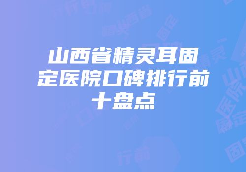 山西省精灵耳固定医院口碑排行前十盘点