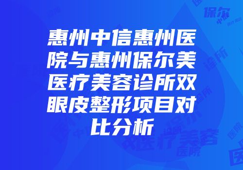 惠州中信惠州医院与惠州保尔美医疗美容诊所双眼皮整形项目对比分析
