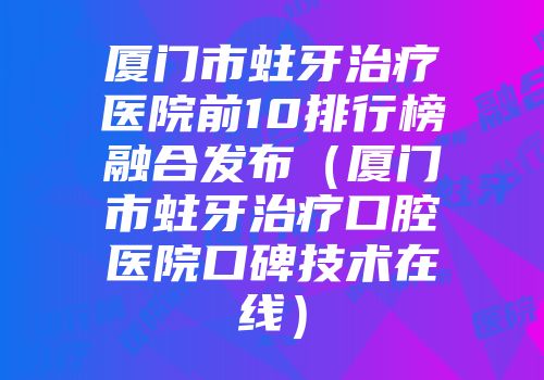 厦门市蛀牙治疗医院前10排行榜融合发布（厦门市蛀牙治疗口腔医院口碑技术在线）
