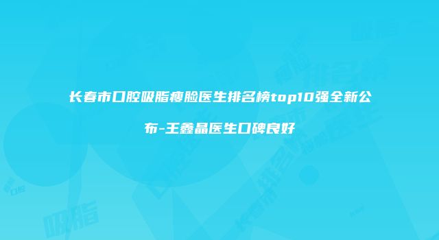 长春市口腔吸脂瘦脸医生排名榜top10强全新公布-王鑫晶医生口碑良好