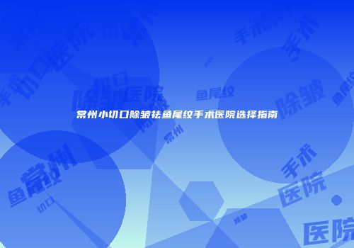 常州小切口除皱祛鱼尾纹手术医院选择指南