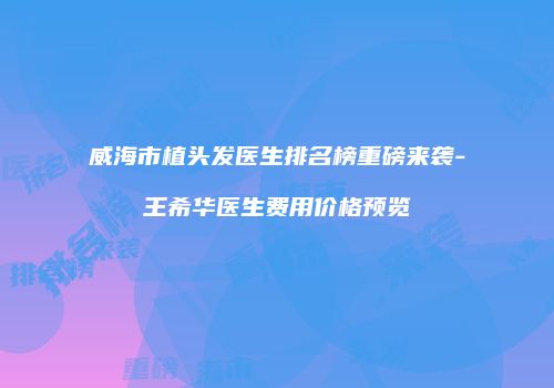 威海市植头发医生排名榜重磅来袭-王希华医生费用价格预览
