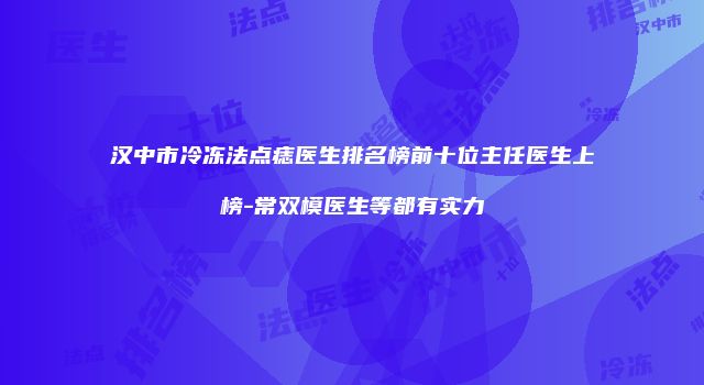 汉中市冷冻法点痣医生排名榜前十位主任医生上榜-常双模医生等都有实力