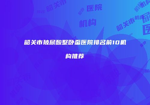 韶关市玻尿酸整卧蚕医院排名前10机构推荐