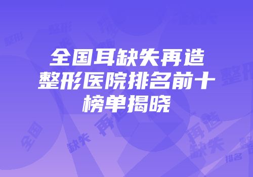 全国耳缺失再造整形医院排名前十榜单揭晓