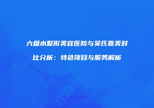 六盘水整形美容医院与吴氏嘉美对比分析：特色项目与服务解析