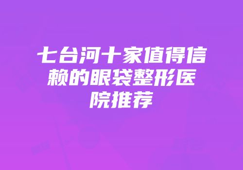 七台河十家值得信赖的眼袋整形医院推荐