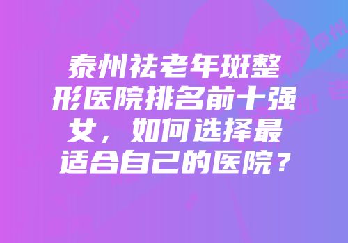 泰州祛老年斑整形医院排名前十强女，如何选择最适合自己的医院？