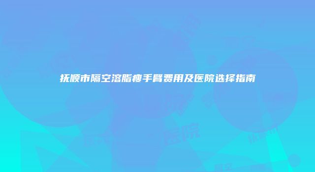 抚顺市隔空溶脂瘦手臂费用及医院选择指南
