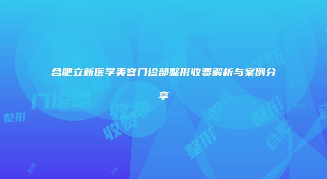 合肥立新医学美容门诊部整形收费解析与案例分享