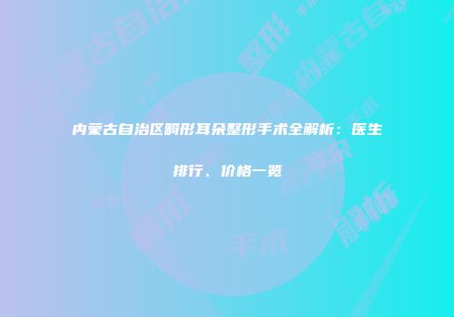 内蒙古自治区畸形耳朵整形手术全解析：医生排行、价格一览