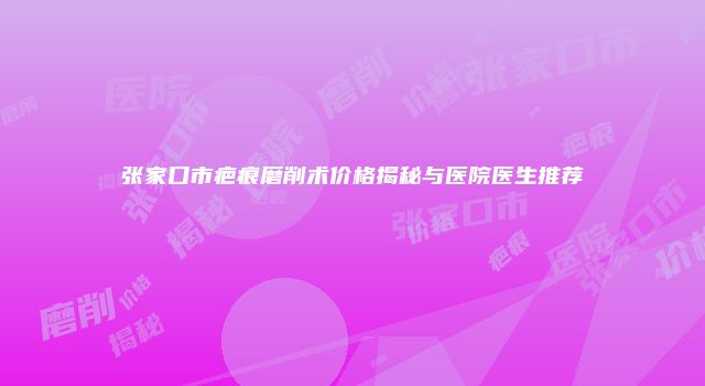 张家口市疤痕磨削术价格揭秘与医院医生推荐