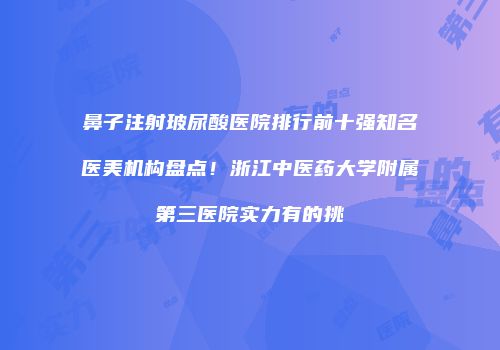 鼻子注射玻尿酸医院排行前十强知名医美机构盘点！浙江中医药大学附属第三医院实力有的挑