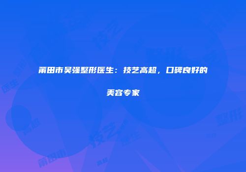 莆田市吴强整形医生：技艺高超，口碑良好的美容专家