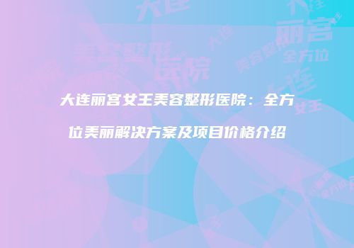 大连丽宫女王美容整形医院：全方位美丽解决方案及项目价格介绍