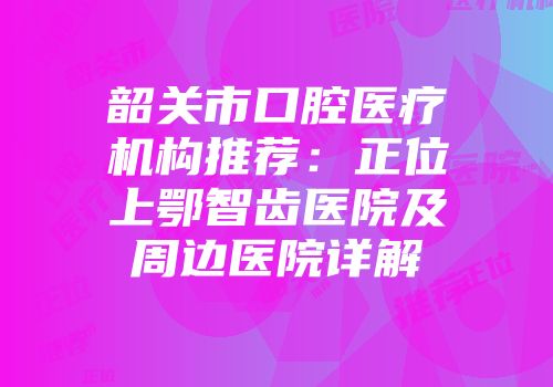 韶关市口腔医疗机构推荐：正位上鄂智齿医院及周边医院详解