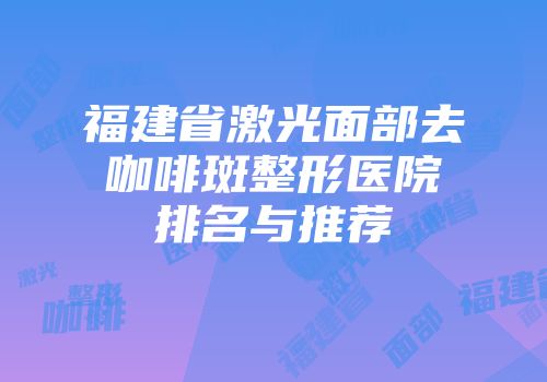 福建省激光面部去咖啡斑整形医院排名与推荐