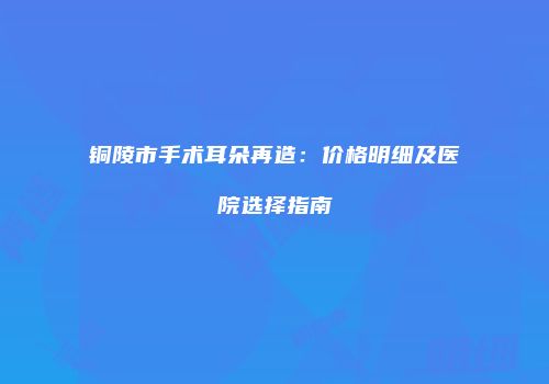 铜陵市手术耳朵再造：价格明细及医院选择指南