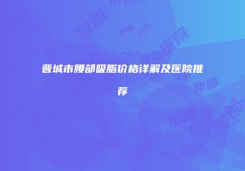 晋城市腰部吸脂价格详解及医院推荐