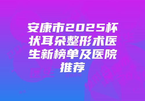 安康市2025杯状耳朵整形术医生新榜单及医院推荐