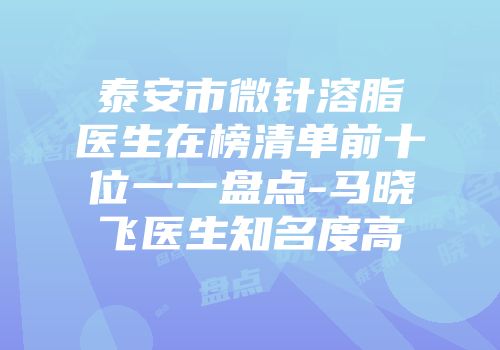 泰安市微针溶脂医生在榜清单前十位一一盘点-马晓飞医生知名度高