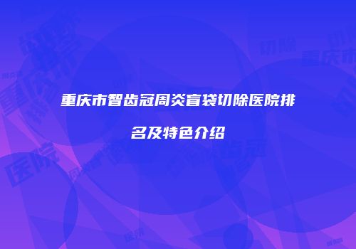 重庆市智齿冠周炎盲袋切除医院排名及特色介绍
