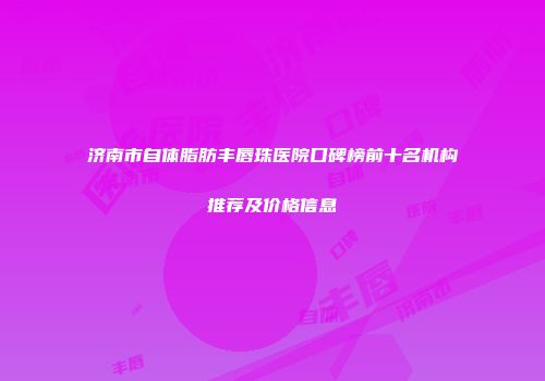 济南市自体脂肪丰唇珠医院口碑榜前十名机构推荐及价格信息