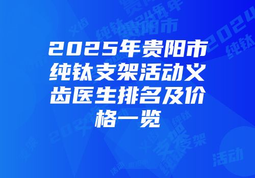 2025年贵阳市纯钛支架活动义齿医生排名及价格一览