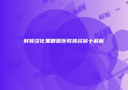 射频淡化黑眼圈医院排名前十解析