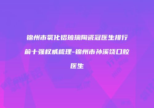 锦州市氧化铝玻璃陶瓷冠医生排行前十强权威梳理-锦州市孙溪饶口腔医生