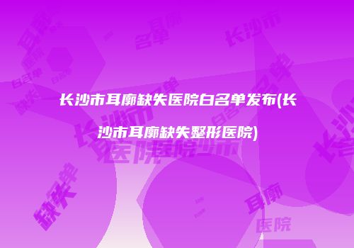 长沙市耳廓缺失医院白名单发布(长沙市耳廓缺失整形医院)