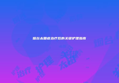 烟台太田痣治疗后的关键护理指南