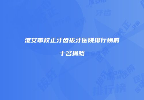 淮安市校正牙齿拔牙医院排行榜前十名揭晓
