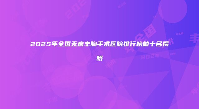 2025年全国无痕丰胸手术医院排行榜前十名揭晓