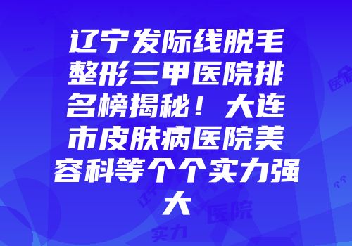 辽宁发际线脱毛整形三甲医院排名榜揭秘!大连市皮肤病医院美容科等个个实力强大